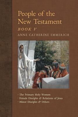 People of the New Testament, Book V: The Primary Holy Women, Major Female Disciples and Relations of Jesus, Minor Disciples & Others by Anne Catherine Emmerich, James Richard Wetmore