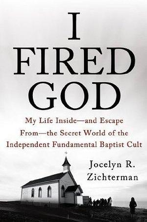 I Fired God: My Life Inside---and Escape from---the Secret World of the Independent Fundamental Baptist Cult by Jocelyn R. Zichterman, Jocelyn R. Zichterman