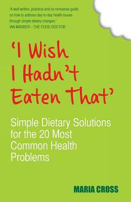 'I Wish I Hadn't Eaten That': Simple Dietary Solutions for the 20 Most Common Health Problems by Maria Cross