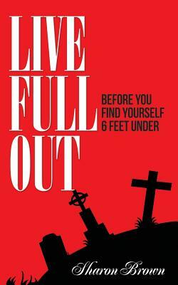 Live Full Out: Before You Find Yourself 6 Ft. Under by Sharon Brown