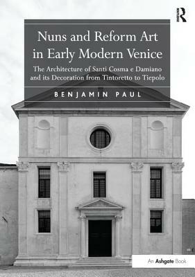 Nuns and Reform Art in Early Modern Venice: The Architecture of Santi Cosma E Damiano and Its Decoration from Tintoretto to Tiepolo by Benjamin Paul