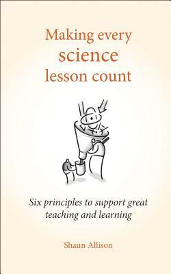 Making Every Science Lesson Count: Six Principles to Support Great Teaching and Learning by Shaun Allison