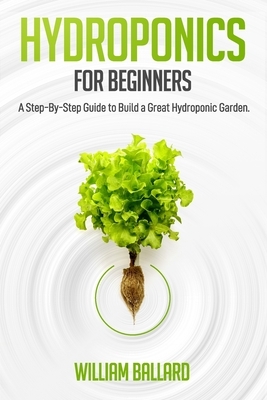 Hydroponics for Beginners: A Step-By-Step Guide to Build a Great Hydroponic Garden by William Ballard