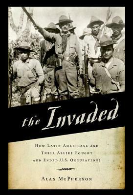 The Invaded: How Latin Americans and Their Allies Fought and Ended U.S. Occupations by Alan McPherson