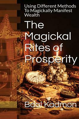 The Magickal Rites of Prosperity: Using Different Methods To Magickally Manifest Wealth by Baal Kadmon