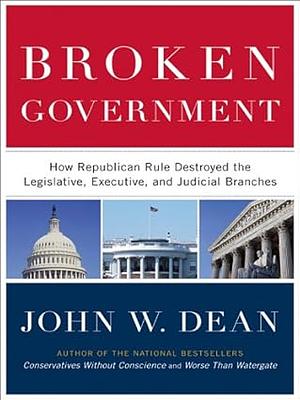 Broken Government: How Republican Rule Destroyed the Legislative, Executive, and Judicial Branches by John W. Dean