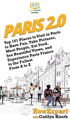 Paris 2.0: Top 101 Places to Visit in Paris to Have Fun, Take Pictures, Meet People, Eat Food, See Beautiful Views, and Experienc by Caitlyn Knuth, Howexpert