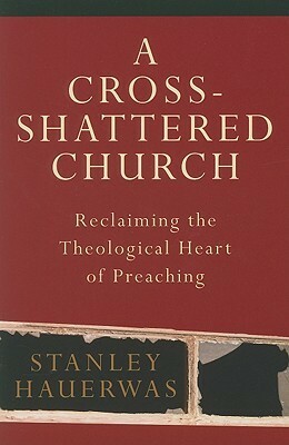 A Cross-Shattered Church: Reclaiming the Theological Heart of Preaching by Stanley Hauerwas