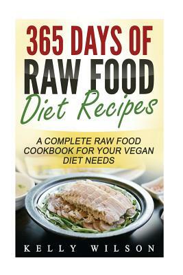 365 Days Of Raw Food Diet Recipes: A Complete Raw Food Cookbook For Your Vegan Diet Needs by Kelly Wilson