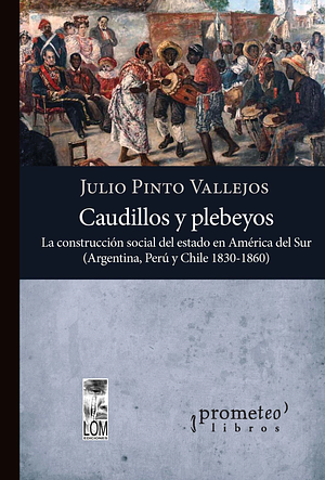 Caudillos y plebeyos: la construcción social del estado en América del Sur (Argentina, Perú, Chile 1830-1860) by Julio Pinto Vallejos