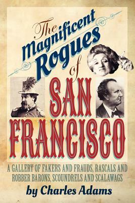 The Magnificent Rogues of San Francisco: A Gallery of Fakers and Frauds, Rascals and Robber Barons, Scoundrels and Scalawags by Charles F. Adams