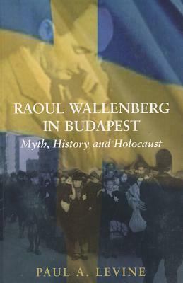 Raoul Wallenberg in Budapest: Myth, History and Holocaust by Paul A. Levine