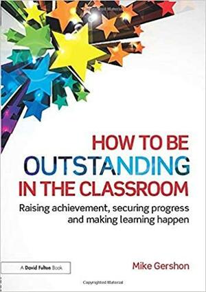 How to Be Outstanding in the Classroom: Raising Achievement, Securing Progress and Making Learning Happen by Mike Gershon