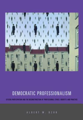 Democratic Professionalism: Citizen Participation and the Reconstruction of Professional Ethics, Identity, and Practice by Albert W. Dzur