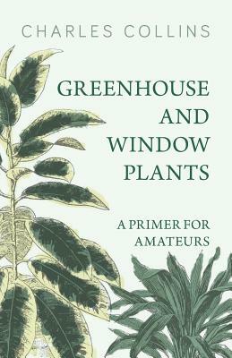 Greenhouse and Window Plants - A Primer for Amateurs by Charles Collins