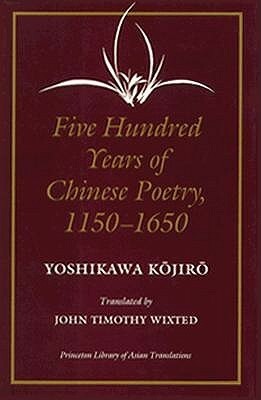 Five Hundred Years of Chinese Poetry, 1150-1650: The Chin, Yuan, and Ming Dynasties by John Timothy Wixted, Yoshikawa Kojiro