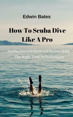 Going Into Unchartered Waters with the Right Tools & Techniques: How to Scuba Dive Like a Pro by Edwin Bates