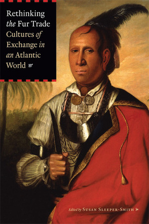 Rethinking the Fur Trade: Cultures of Exchange in an Atlantic World by Susan Sleeper-Smith