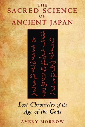 The Sacred Science of Ancient Japan: Lost Chronicles of the Age of the Gods by Avery Morrow