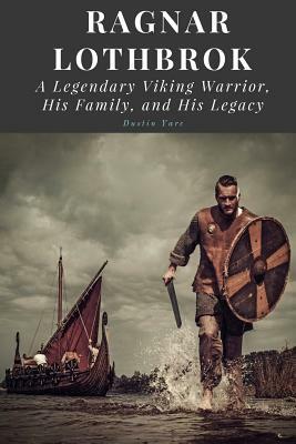 Ragnar Lothbrok: A Legendary Viking Warrior, His Family, and His Legacy by Dustin Yarc