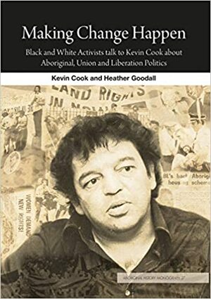 Making Change Happen: Black and White Activists talk to Kevin Cook about Aboriginal, Union and Liberation Politics by Heather Goodall, Kevin Cook