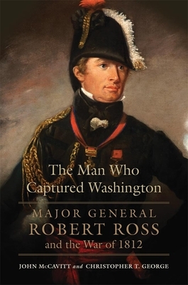 The Man Who Captured Washington, Volume 53: Major General Robert Ross and the War of 1812 by Christopher T. George, John McCavitt