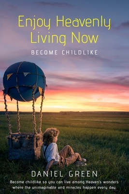 Enjoy Heavenly Living Now: Become Childlike by Daniel Green
