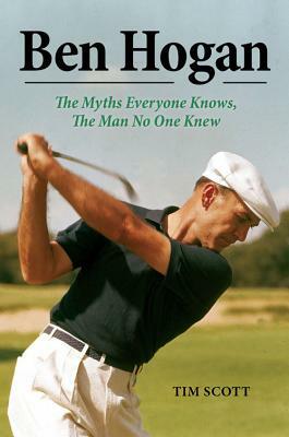 Ben Hogan: The Myths Everyone Knows, the Man No One Knew by Tim Scott