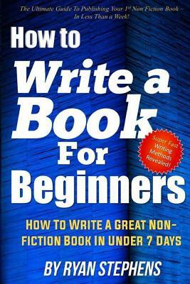 How To Write A Book For Beginners: How to Write a Great Non-Fiction Book In Under 7 Days by Ryan Stephens