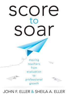 Score to Soar: Moving Teachers from Evaluation to Professional Growth by Sheila A. Elller, John F. Eller