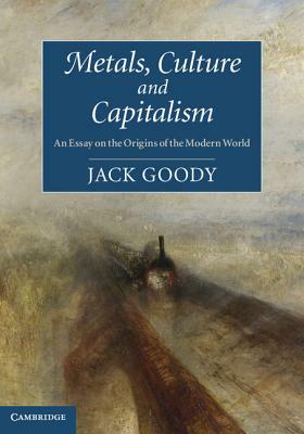 Metals, Culture and Capitalism: An Essay on the Origins of the Modern World by Jack Goody