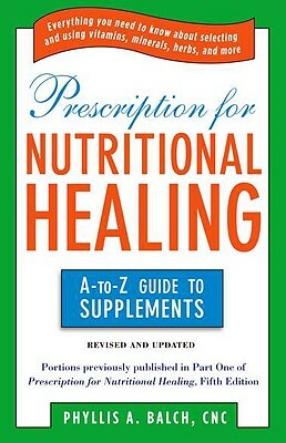 Prescription for Nutritional Healing: The A to Z Guide to Supplements: Everything You Need to Know about Selecting and Using Vitamins, Minerals, Herbs by Phyllis A. Balch