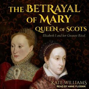 The Betrayal of Mary, Queen of Scots: Elizabeth I and Her Greatest Rival by Kate Williams