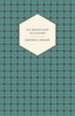 All Roads Lead to Calvary by Jerome K. Jerome