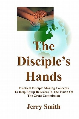 The Disciple's Hands: Practical Disciple Making Concepts To Help Equip Believers In The Vision Of The Great Commission by Jerry Smith
