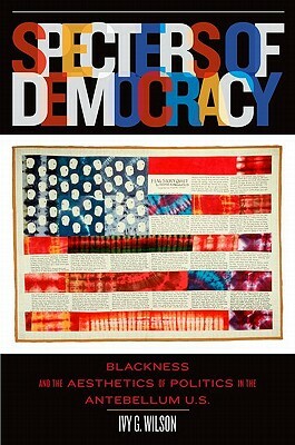 Specters of Democracy: Blackness and the Aesthetics of Politics in the Antebellum U.S. by Ivy G. Wilson