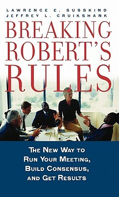 Breaking Robert's Rules: The New Way to Run Your Meeting, Build Consensus, and Get Results by Lawrence E. Susskind, Jeffrey L. Cruikshank