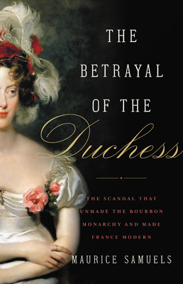 The Betrayal of the Duchess: The Scandal That Unmade the Bourbon Monarchy and Made France Modern by Maurice Samuels