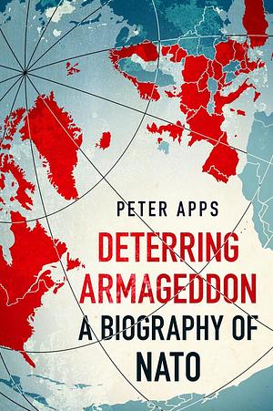 Deterring Armageddon: A Biography of NATO: the astonishingly fine history of the world's most successful military alliance by Peter Apps, Peter Apps