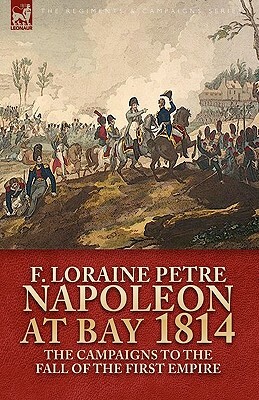 Napoleon at Bay, 1814: The Campaigns to the Fall of the First Empire by F. Loraine Petre