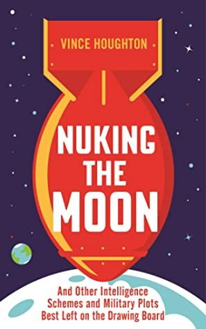 Nuking the Moon: And Other Intelligence Schemes and Military Plots Best Left on the Drawing Board by Vince Houghton