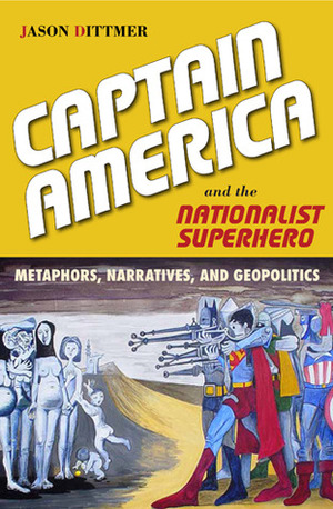 Captain America and the Nationalist Superhero: Metaphors, Narratives, and Geopolitics by Jason Dittmer