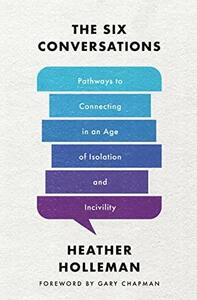 The Six Conversations: Pathways to Connecting in an Age of Isolation and Incivility by Heather Holleman