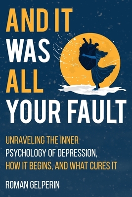 And It Was All Your Fault: Unraveling the Inner Psychology of Depression, How It Begins, and What Cures It by Roman Gelperin