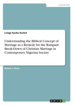 Understanding the Biblical Concept of Marriage as a Remedy for the Rampant Break-Down of Christian Marriage in Contemporary Nigerian Society by Longji Ayuba Dachal