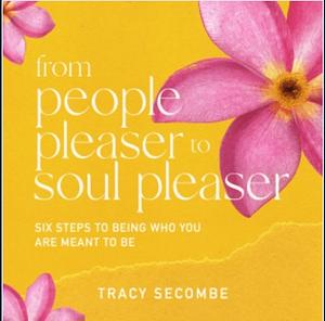 FROM PEOPLE PLEASER TO SOUL PLEASER: Six Steps to Being Who You are Meant to Be by Tracy Secombe