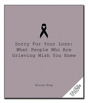 Sorry for Your Loss: What People Who Are Grieving Wish You Knew by Alicia King