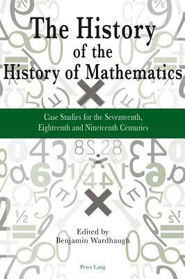 The History of the History of Mathematics; Case Studies for the Seventeenth, Eighteenth and Nineteenth Centuries by 