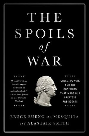 The Spoils of War: Greed, Power, and the Conflicts That Made Our Greatest Presidents by Bruce Bueno de Mesquita, Alastair Smith