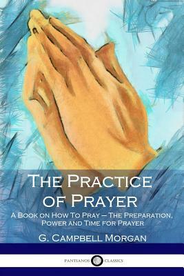 The Practice of Prayer: A Book on How To Pray - The Preparation, Power and Time for Prayer by G. Campbell Morgan